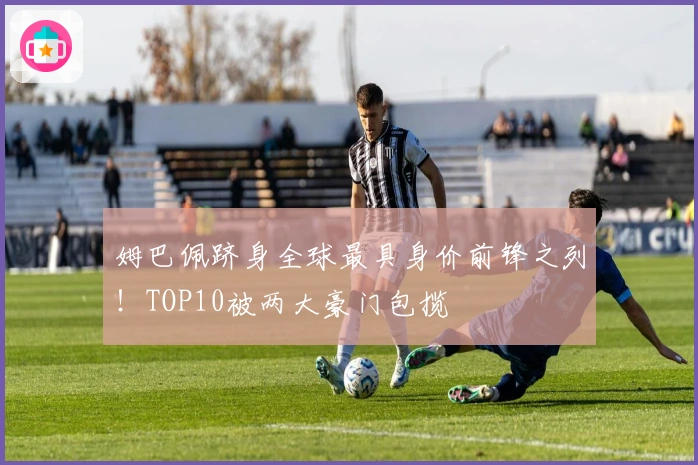 姆巴佩跻身全球最具身价前锋之列！TOP10被两大豪门包揽