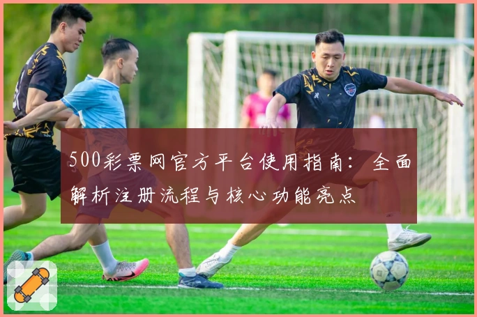 500彩票网官方平台使用指南：全面解析注册流程与核心功能亮点
