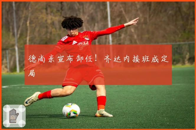 德尚亲宣布卸任！齐达内接班成定局