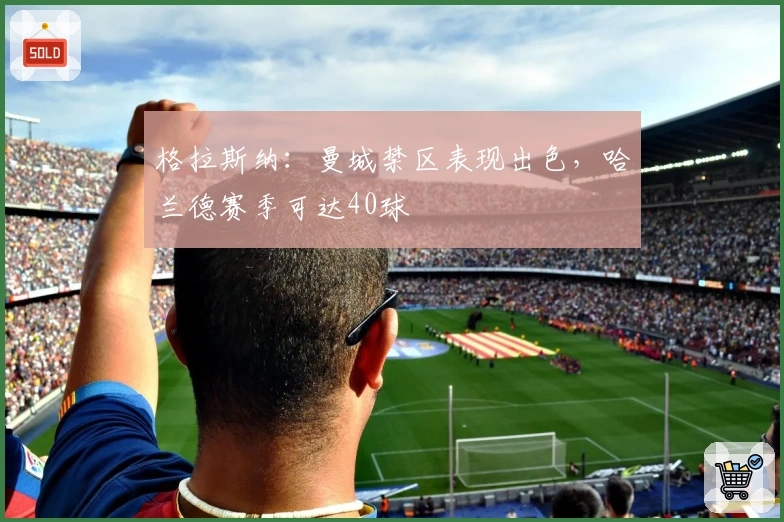 格拉斯纳：曼城禁区表现出色，哈兰德赛季可达40球