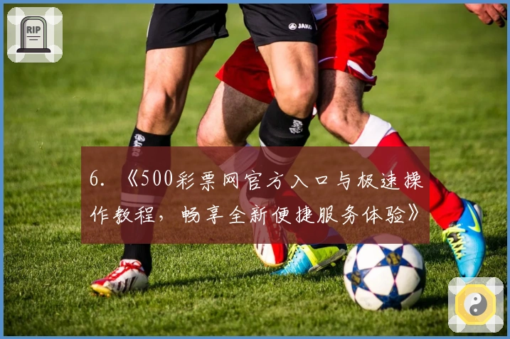 6. 《500彩票网官方入口与极速操作教程，畅享全新便捷服务体验》