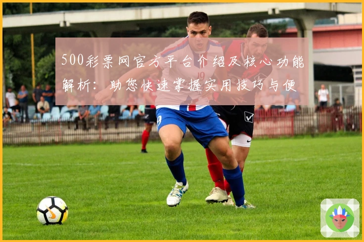 500彩票网官方平台介绍及核心功能解析：助您快速掌握实用技巧与便捷操作