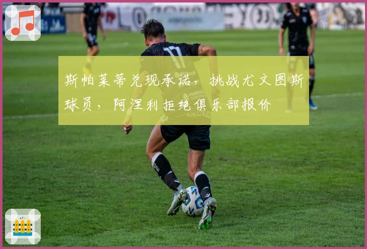 斯帕莱蒂兑现承诺，挑战尤文图斯球员，阿涅利拒绝俱乐部报价