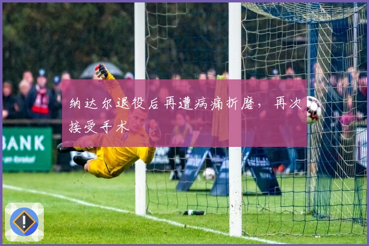 纳达尔退役后再遭病痛折磨，再次接受手术