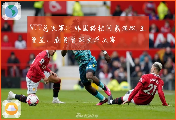 WTT总决赛：韩国搭档问鼎混双 王曼昱、蒯曼晋级女单决赛