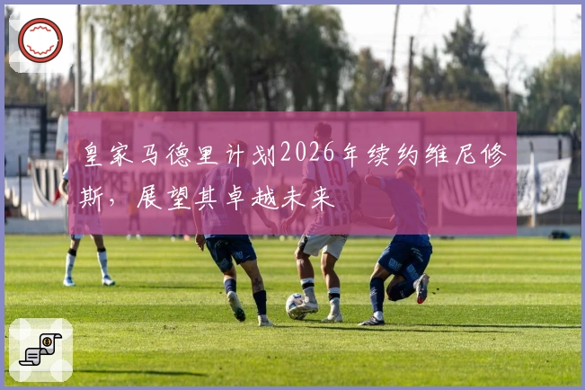 皇家马德里计划2026年续约维尼修斯，展望其卓越未来