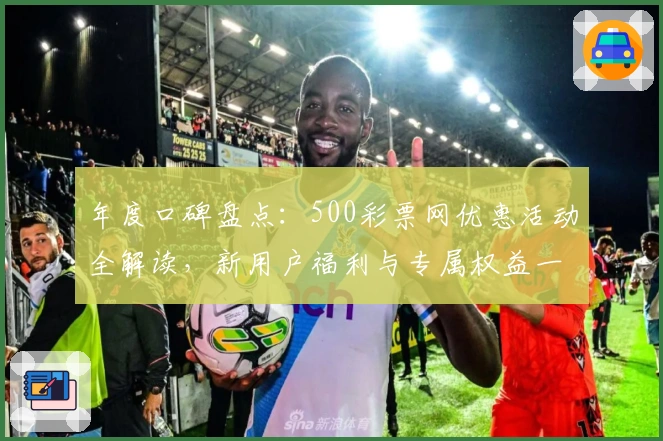 年度口碑盘点：500彩票网优惠活动全解读，新用户福利与专属权益一览