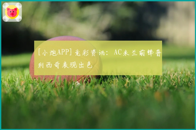 [小炮APP]竞彩资讯：AC米兰前锋普利西奇表现出色