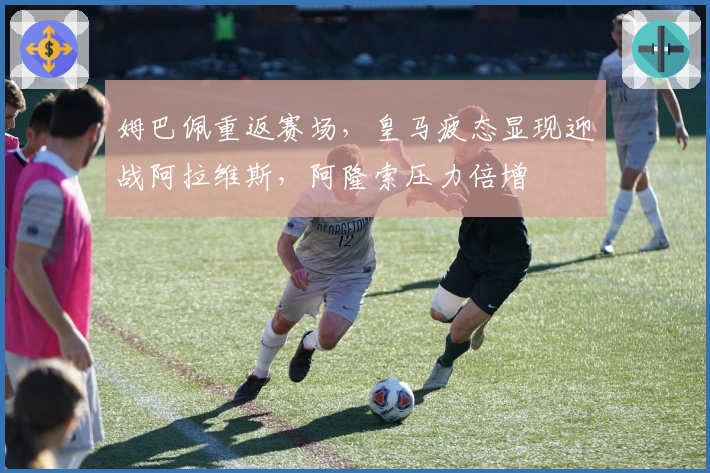 姆巴佩重返赛场，皇马疲态显现迎战阿拉维斯，阿隆索压力倍增