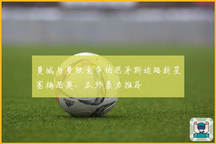 曼城与曼联竞争伯恩茅斯边路新星塞梅尼奥，瓜帅鼎力推荐