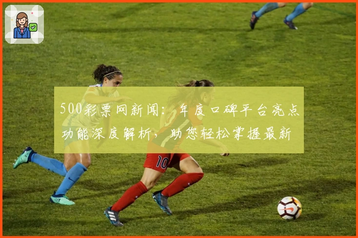 500彩票网新闻：年度口碑平台亮点功能深度解析，助您轻松掌握最新行业动态