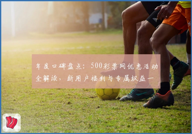年度口碑盘点：500彩票网优惠活动全解读，新用户福利与专属权益一览