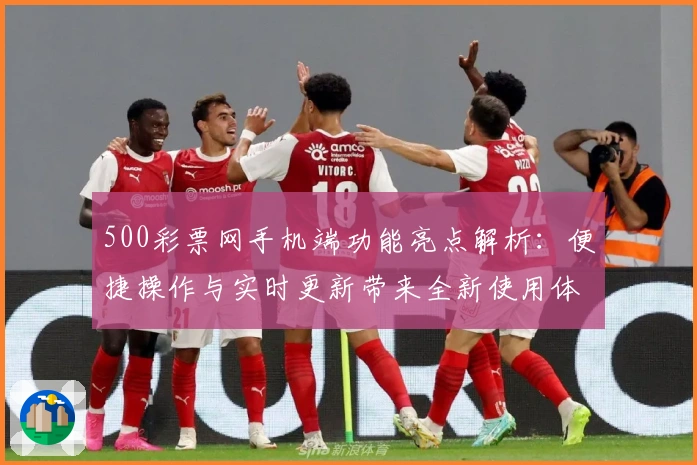 500彩票网手机端功能亮点解析：便捷操作与实时更新带来全新使用体验