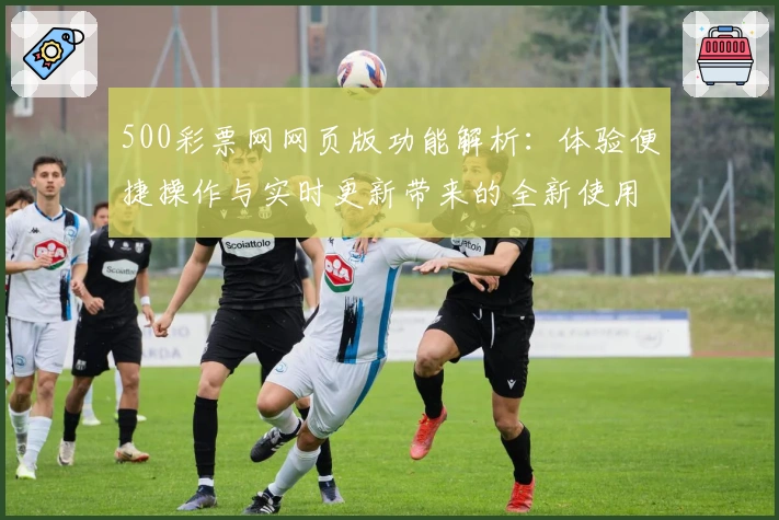 500彩票网网页版功能解析：体验便捷操作与实时更新带来的全新使用体验