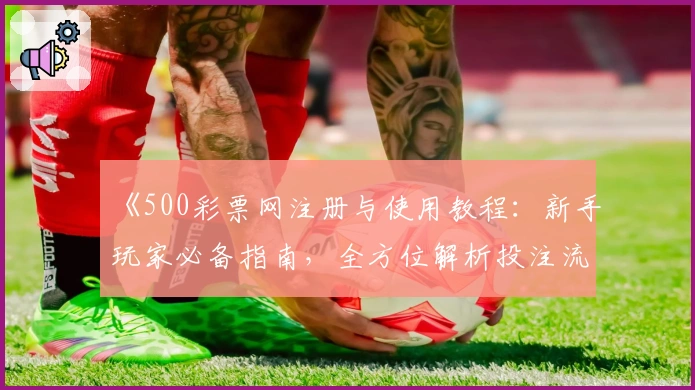 《500彩票网注册与使用教程：新手玩家必备指南，全方位解析投注流程》