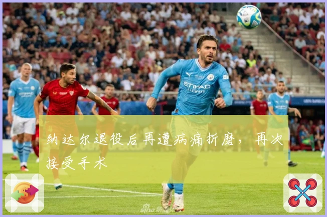 纳达尔退役后再遭病痛折磨，再次接受手术