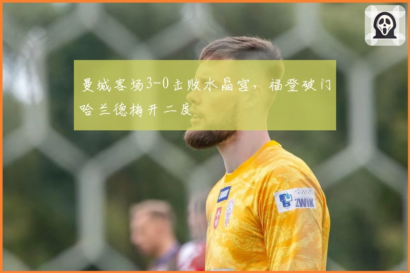 曼城客场3-0击败水晶宫，福登破门哈兰德梅开二度